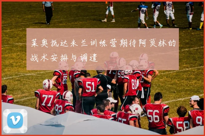 莱奥抵达米兰训练营期待阿莫林的战术安排与调遣