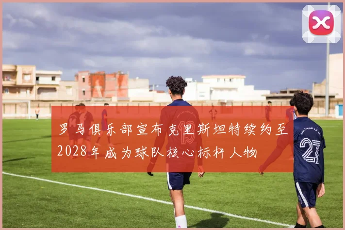 罗马俱乐部宣布克里斯坦特续约至2028年成为球队核心标杆人物