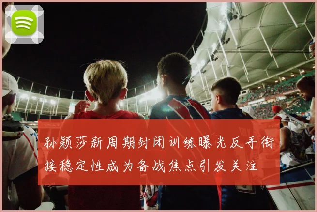 孙颖莎新周期封闭训练曝光反手衔接稳定性成为备战焦点引发关注