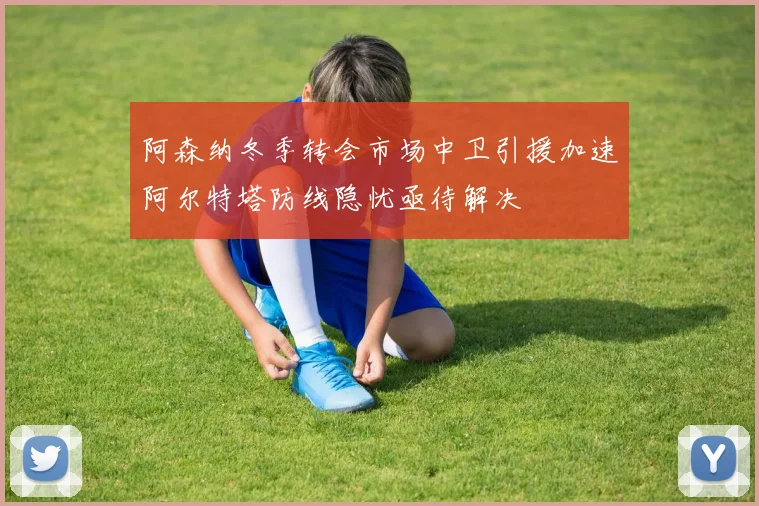 阿森纳冬季转会市场中卫引援加速阿尔特塔防线隐忧亟待解决