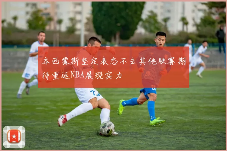 本西蒙斯坚定表态不去其他联赛期待重返NBA展现实力