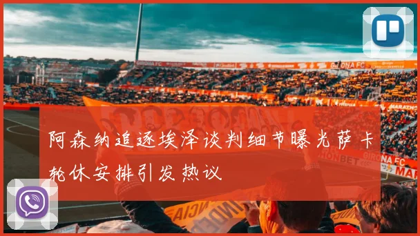 阿森纳追逐埃泽谈判细节曝光萨卡轮休安排引发热议