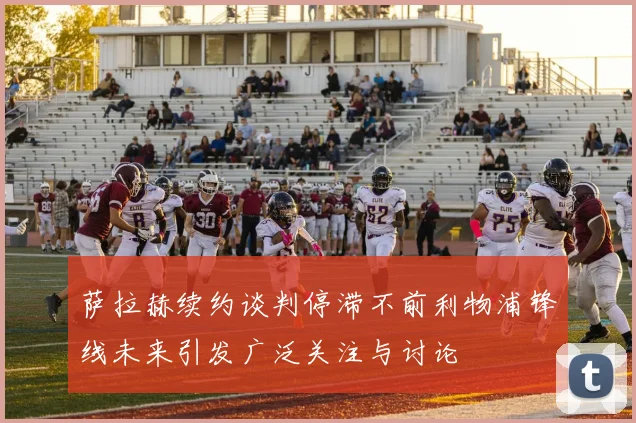 萨拉赫续约谈判停滞不前利物浦锋线未来引发广泛关注与讨论