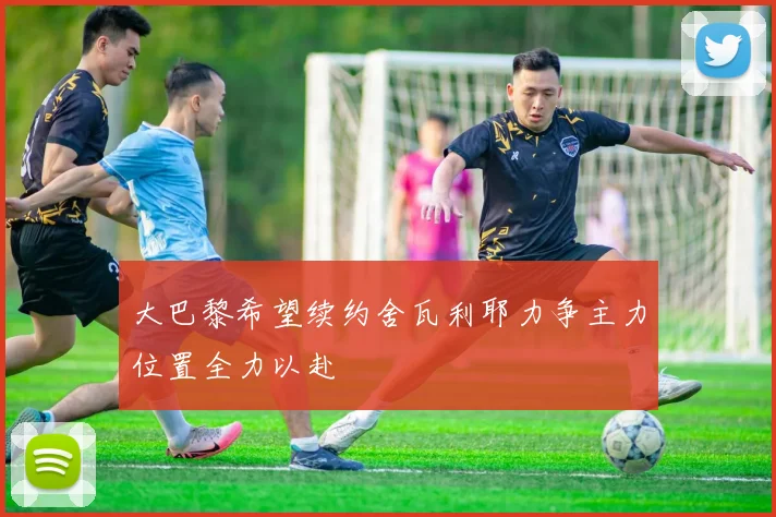 大巴黎希望续约舍瓦利耶力争主力位置全力以赴