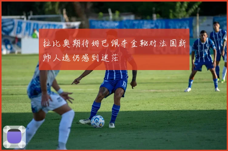 拉比奥期待姆巴佩夺金靴对法国新帅人选仍感到迷茫