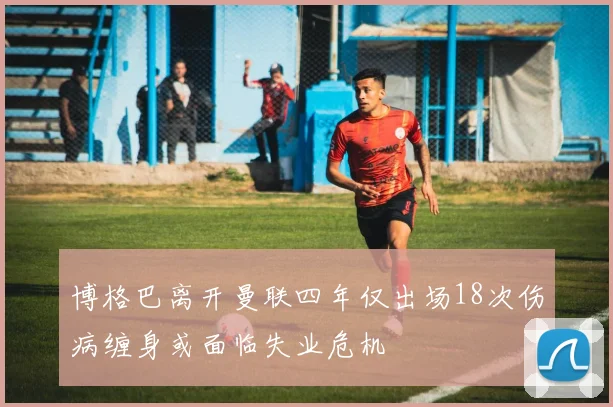 博格巴离开曼联四年仅出场18次伤病缠身或面临失业危机