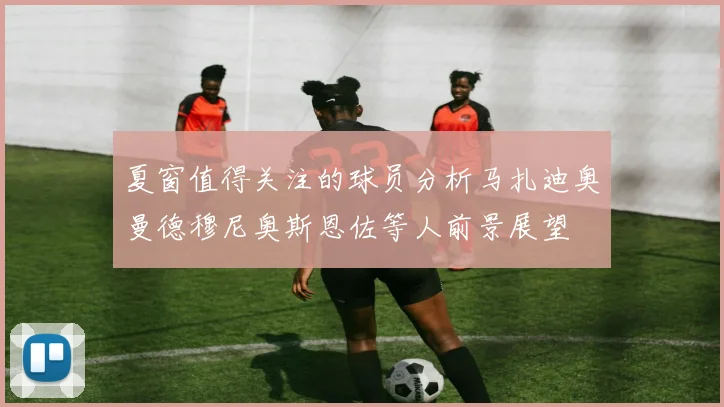 夏窗值得关注的球员分析马扎迪奥曼德穆尼奥斯恩佐等人前景展望